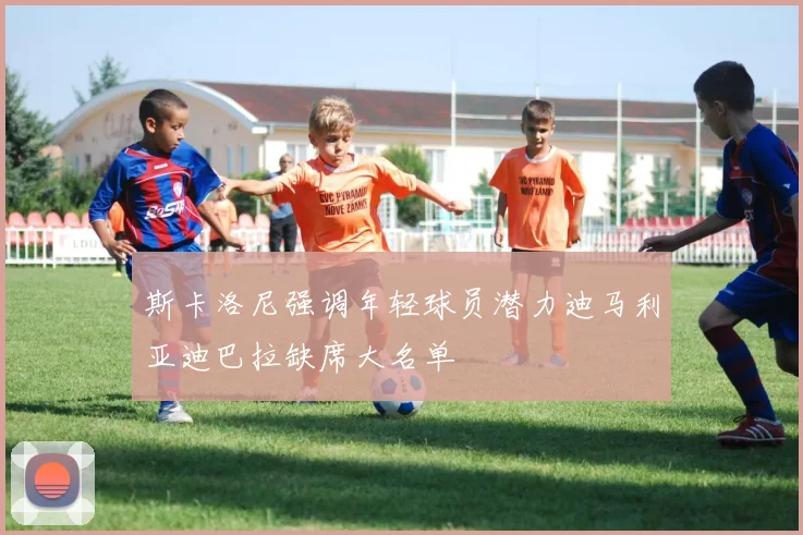 斯卡洛尼强调年轻球员潜力迪马利亚迪巴拉缺席大名单