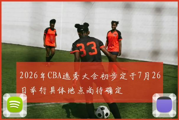 2026年CBA选秀大会初步定于7月26日举行具体地点尚待确定