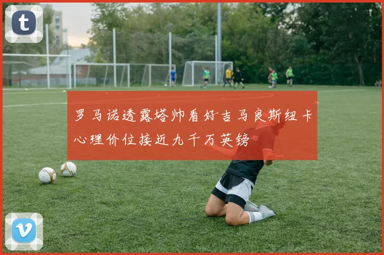 罗马诺透露塔帅看好吉马良斯纽卡心理价位接近九千万英镑