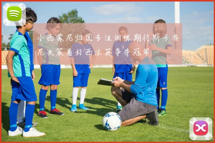 小西蒙尼归国专注训练期待斯卡洛尼决策看好西法英争夺冠军