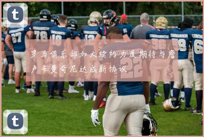 罗马俱乐部加大续约力度期待与詹卢卡曼奇尼达成新协议