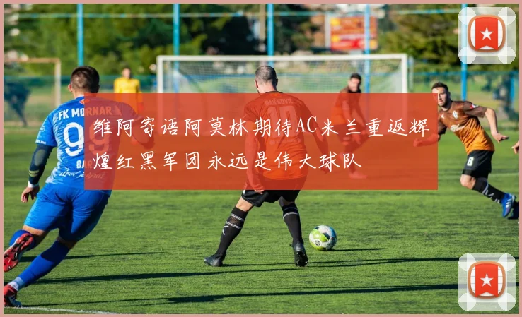 维阿寄语阿莫林期待AC米兰重返辉煌红黑军团永远是伟大球队