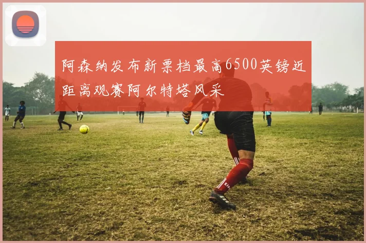阿森纳发布新票档最高6500英镑近距离观赛阿尔特塔风采