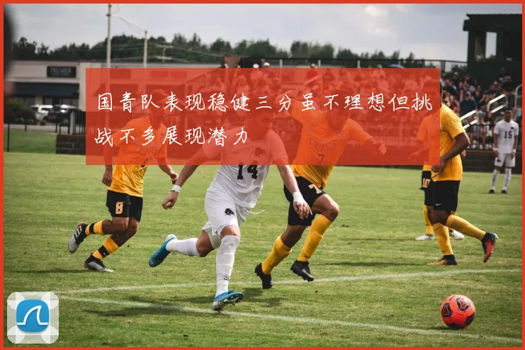 国青队表现稳健三分虽不理想但挑战不多展现潜力