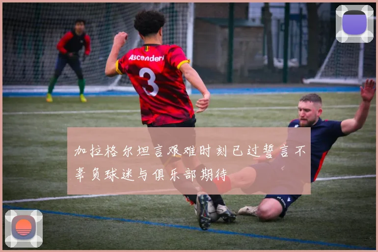 加拉格尔坦言艰难时刻已过誓言不辜负球迷与俱乐部期待