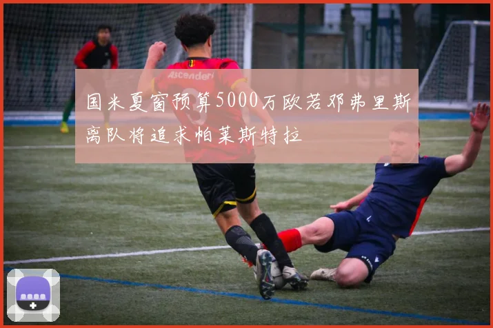 国米夏窗预算5000万欧若邓弗里斯离队将追求帕莱斯特拉