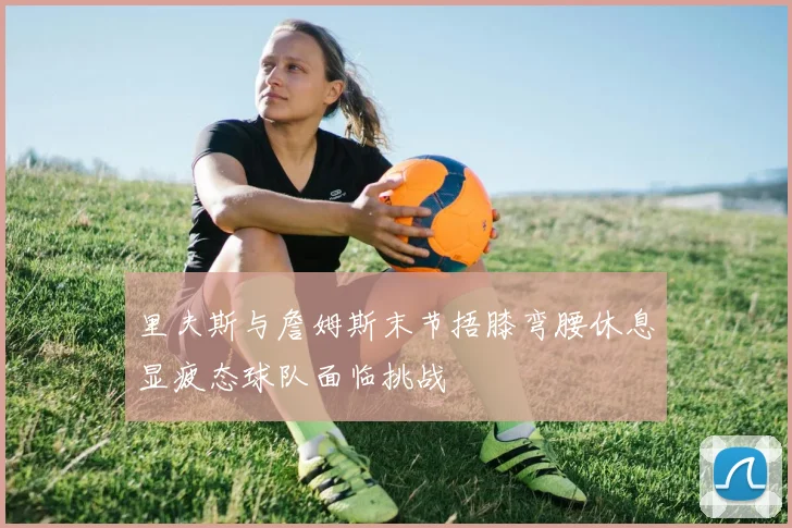 里夫斯与詹姆斯末节捂膝弯腰休息显疲态球队面临挑战