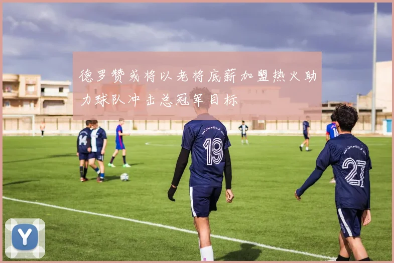 德罗赞或将以老将底薪加盟热火助力球队冲击总冠军目标