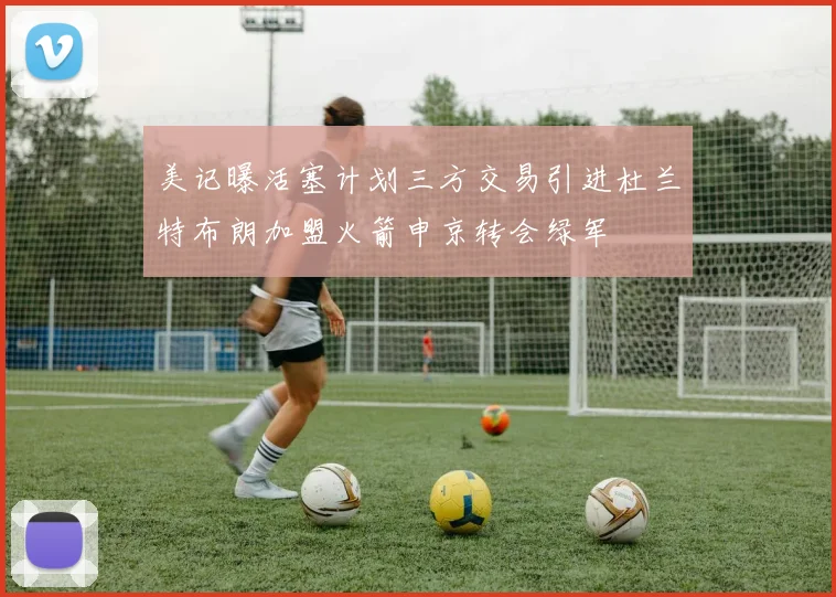 美记曝活塞计划三方交易引进杜兰特布朗加盟火箭申京转会绿军