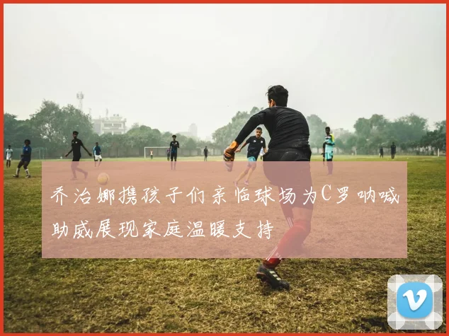 乔治娜携孩子们亲临球场为C罗呐喊助威展现家庭温暖支持