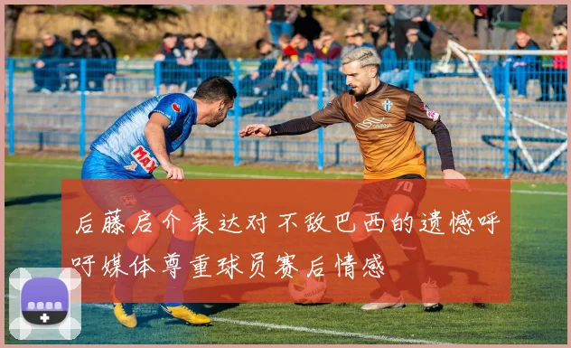 后藤启介表达对不敌巴西的遗憾呼吁媒体尊重球员赛后情感