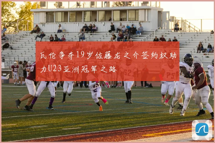 瓦伦争夺19岁佐藤龙之介签约权助力U23亚洲冠军之路