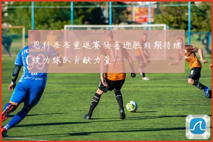 恩科洛洛重返赛场喜迎胜利期待继续为球队贡献力量