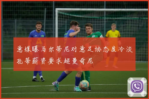 意媒曝马尔蒂尼对意足协态度冷淡孔蒂薪资要求超曼奇尼