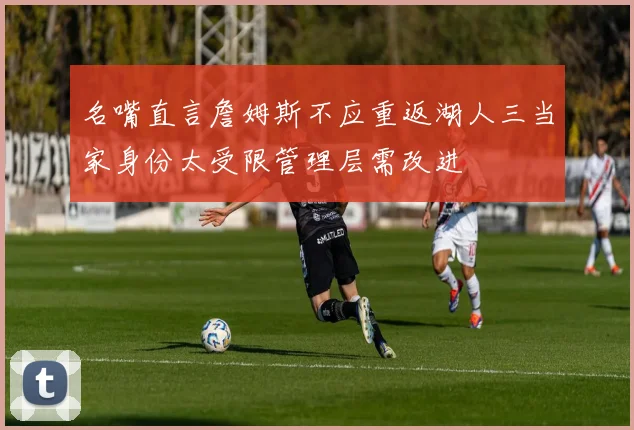 名嘴直言詹姆斯不应重返湖人三当家身份太受限管理层需改进
