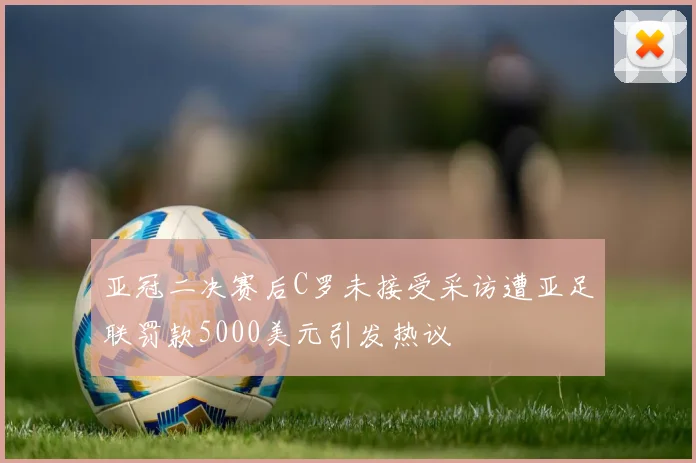 亚冠二决赛后C罗未接受采访遭亚足联罚款5000美元引发热议