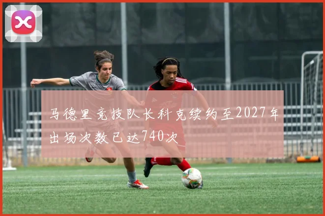 马德里竞技队长科克续约至2027年出场次数已达740次