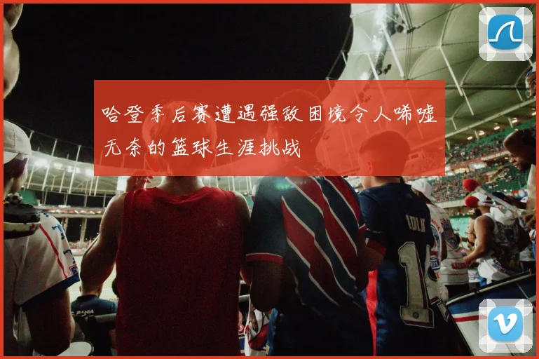 哈登季后赛遭遇强敌困境令人唏嘘无奈的篮球生涯挑战