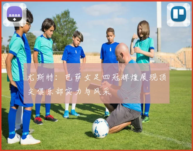 尤斯特：巴萨女足四冠辉煌展现顶尖俱乐部实力与风采