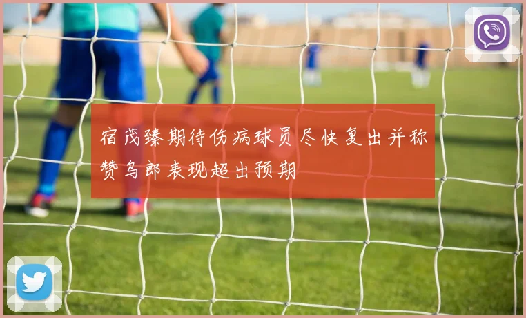 宿茂臻期待伤病球员尽快复出并称赞乌郎表现超出预期