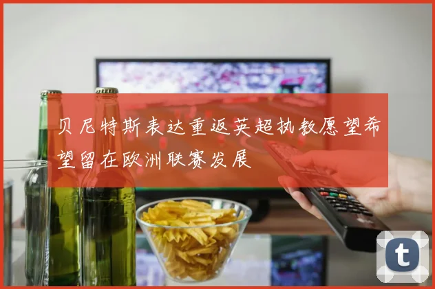 贝尼特斯表达重返英超执教愿望希望留在欧洲联赛发展